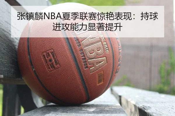 张镇麟NBA夏季联赛惊艳表现：持球进攻能力显著提升