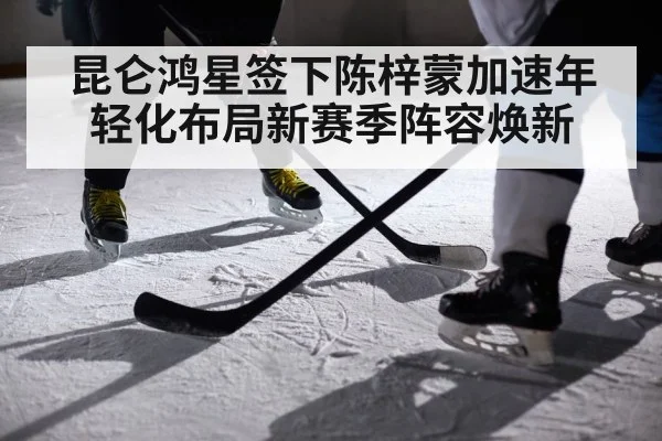 昆仑鸿星签下陈梓蒙加速年轻化布局新赛季阵容焕新