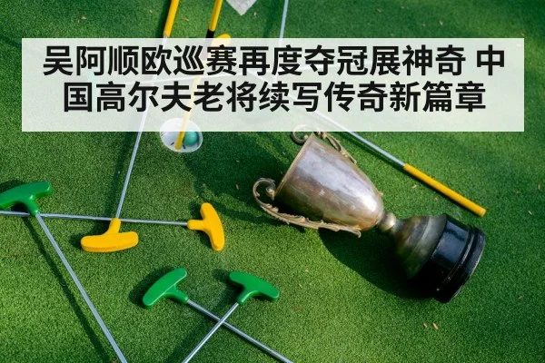 吴阿顺欧巡赛再度夺冠展神奇 中国高尔夫老将续写传奇新篇章