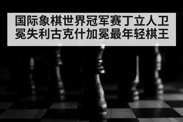 国际象棋世界冠军赛丁立人卫冕失利古克什加冕最年轻棋王