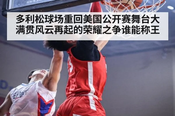 多利松球场重回美国公开赛舞台大满贯风云再起的荣耀之争谁能称王