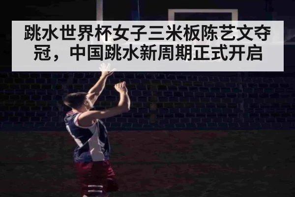 跳水世界杯女子三米板陈艺文夺冠，中国跳水新周期正式开启